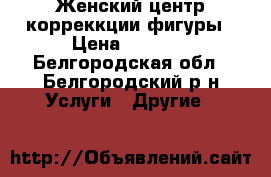 Женский центр корреккции фигуры › Цена ­ 3 000 - Белгородская обл., Белгородский р-н Услуги » Другие   